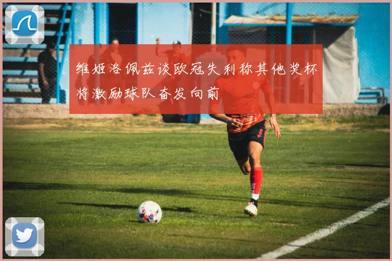 维姬洛佩兹谈欧冠失利称其他奖杯将激励球队奋发向前