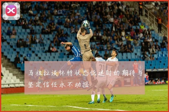 马祖拉谈怀特状态低迷时的期待与坚定信任永不动摇