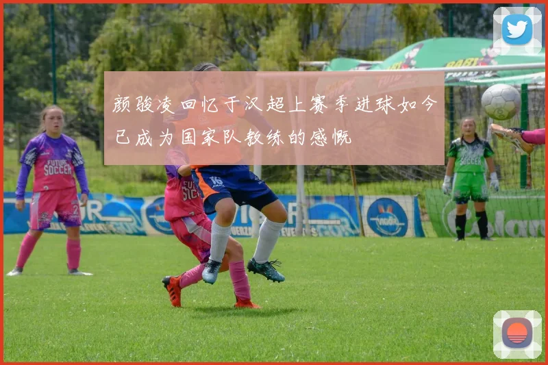 颜骏凌回忆于汉超上赛季进球如今已成为国家队教练的感慨