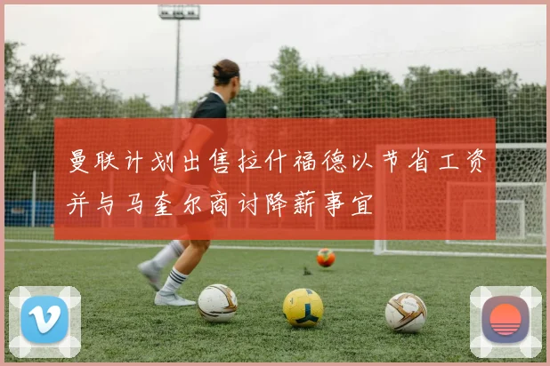 曼联计划出售拉什福德以节省工资并与马奎尔商讨降薪事宜