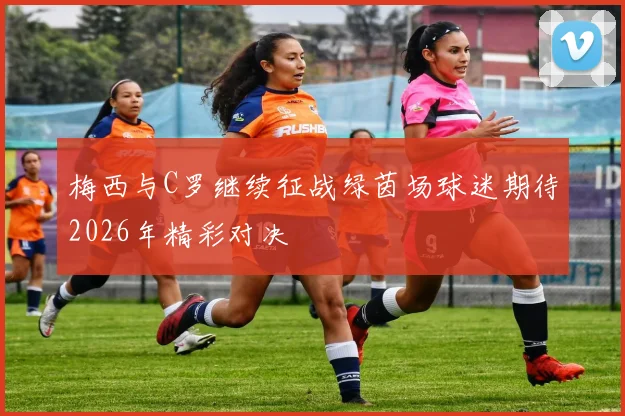梅西与C罗继续征战绿茵场球迷期待2026年精彩对决