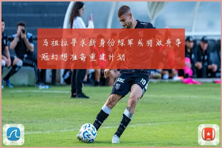 马祖拉寻求新身份绿军或将放弃争冠幻想准备重建计划