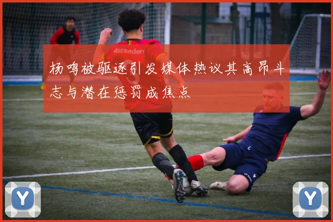 杨鸣被驱逐引发媒体热议其高昂斗志与潜在惩罚成焦点