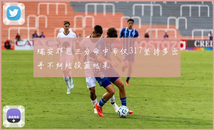瑞安邓恩三分命中率仅317坚持多出手不纠结投篮结果