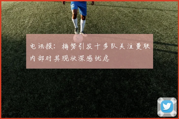电讯报：梅努引发十多队关注曼联内部对其现状深感忧虑