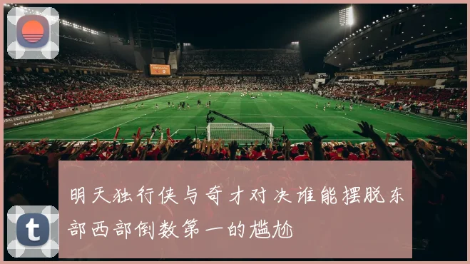 明天独行侠与奇才对决谁能摆脱东部西部倒数第一的尴尬