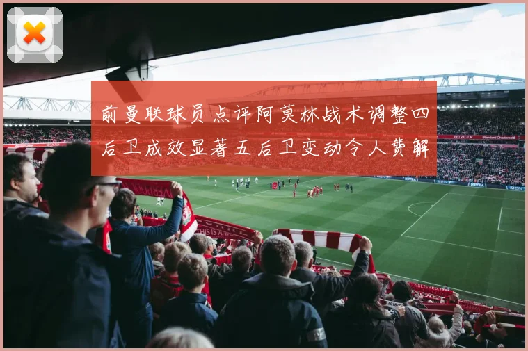前曼联球员点评阿莫林战术调整四后卫成效显著五后卫变动令人费解
