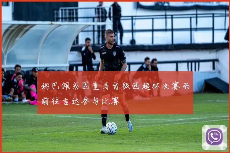 姆巴佩或因皇马晋级西超杯决赛而前往吉达参与比赛