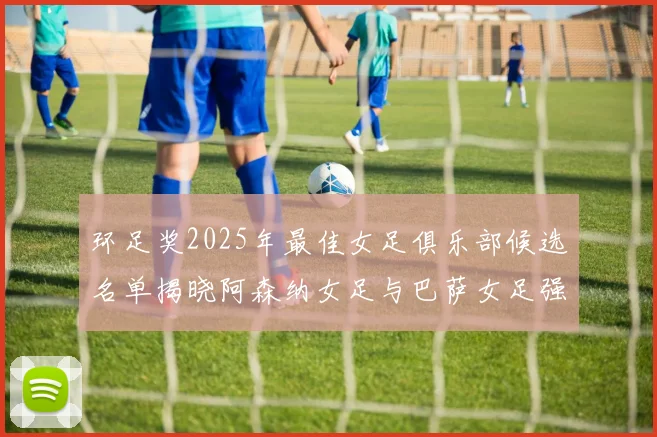 环足奖2025年最佳女足俱乐部候选名单揭晓阿森纳女足与巴萨女足强势领衔