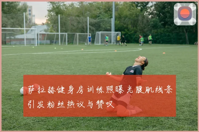 萨拉赫健身房训练照曝光腹肌线条引发粉丝热议与赞叹