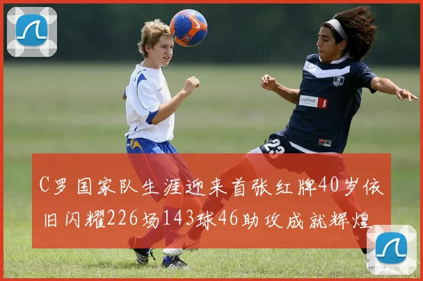 C罗国家队生涯迎来首张红牌40岁依旧闪耀226场143球46助攻成就辉煌