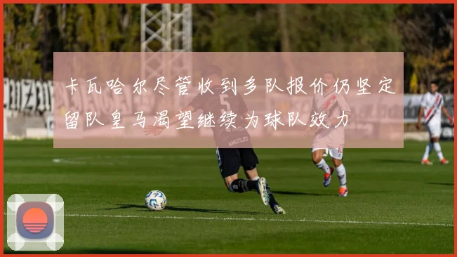 卡瓦哈尔尽管收到多队报价仍坚定留队皇马渴望继续为球队效力