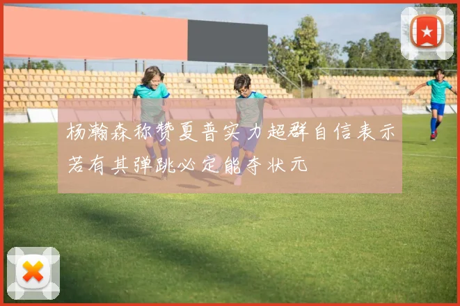 杨瀚森称赞夏普实力超群自信表示若有其弹跳必定能夺状元