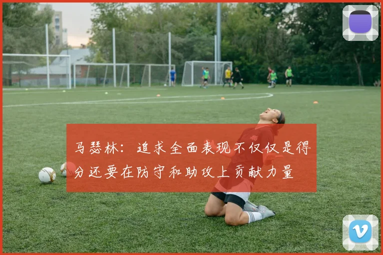 马瑟林：追求全面表现不仅仅是得分还要在防守和助攻上贡献力量