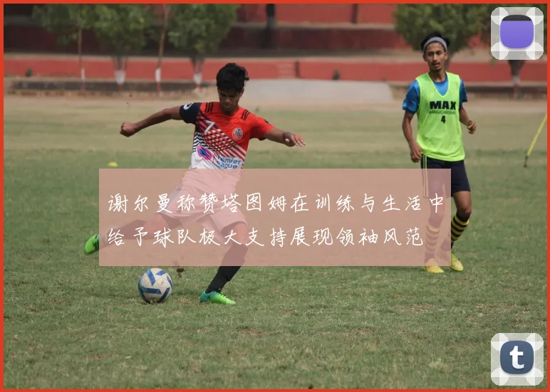 谢尔曼称赞塔图姆在训练与生活中给予球队极大支持展现领袖风范