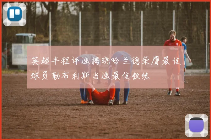 英超半程评选揭晓哈兰德荣膺最佳球员勒布利斯当选最佳教练