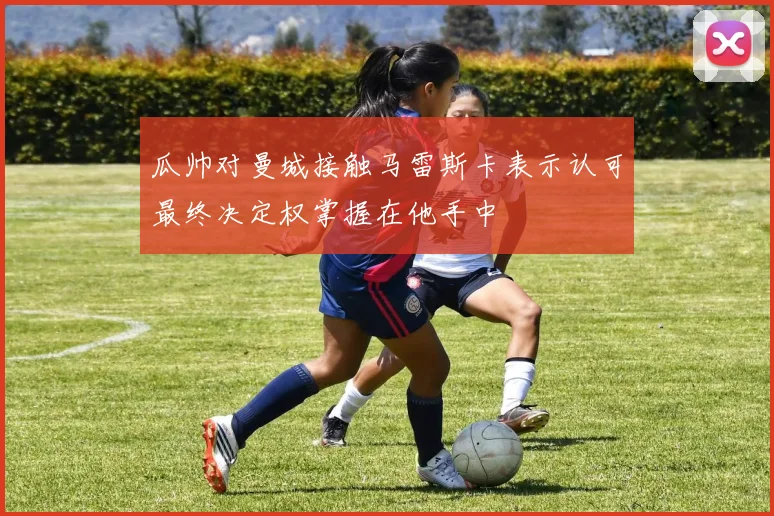 瓜帅对曼城接触马雷斯卡表示认可最终决定权掌握在他手中