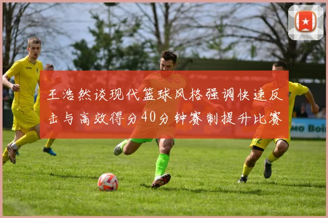 王浩然谈现代篮球风格强调快速反击与高效得分40分钟赛制提升比赛观赏性