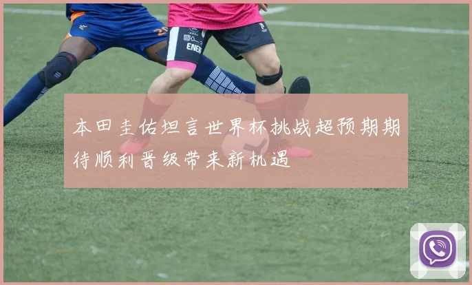 本田圭佑坦言世界杯挑战超预期期待顺利晋级带来新机遇