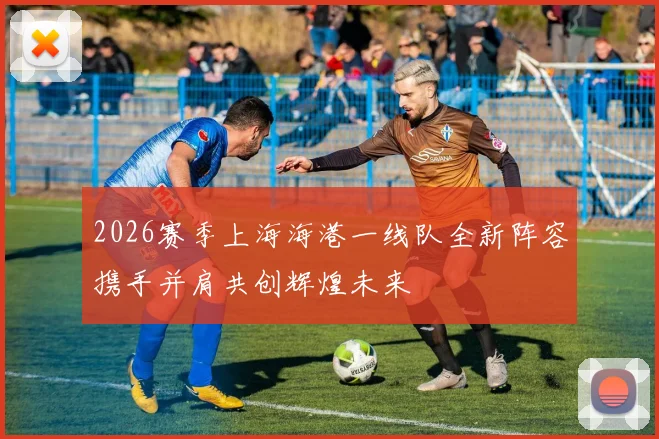 2026赛季上海海港一线队全新阵容携手并肩共创辉煌未来