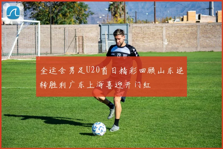 全运会男足U20首日精彩回顾山东逆转胜利广东上海喜迎开门红