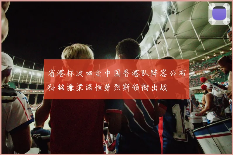 省港杯次回合中国香港队阵容公布孙铭谦梁诺恒劳烈斯领衔出战