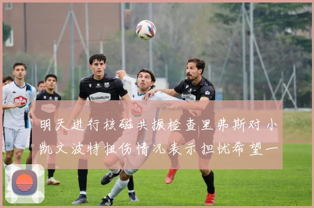 明天进行核磁共振检查里弗斯对小凯文波特扭伤情况表示担忧希望一切顺利