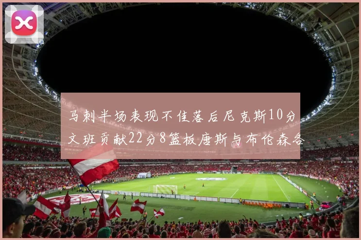 马刺半场表现不佳落后尼克斯10分文班贡献22分8篮板唐斯与布伦森各显神通
