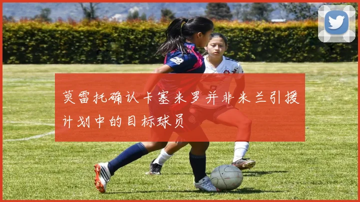 莫雷托确认卡塞米罗并非米兰引援计划中的目标球员