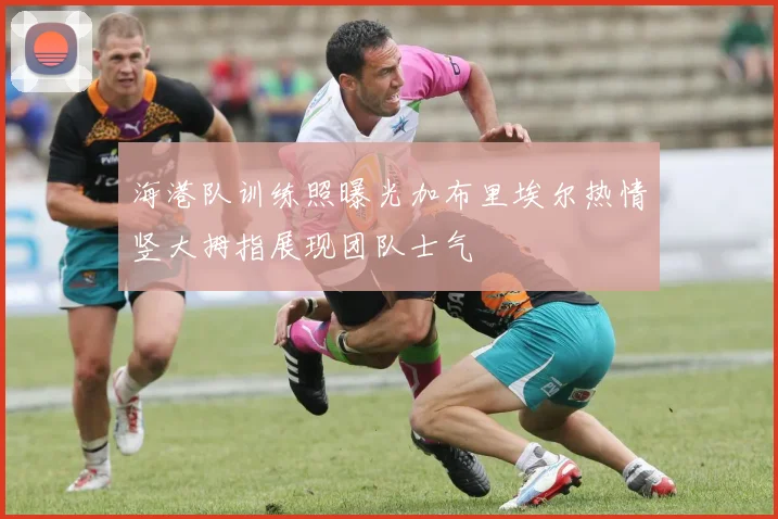 海港队训练照曝光加布里埃尔热情竖大拇指展现团队士气