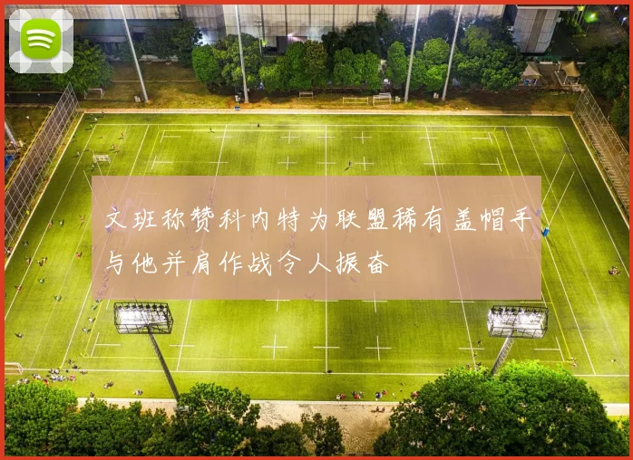 文班称赞科内特为联盟稀有盖帽手与他并肩作战令人振奋