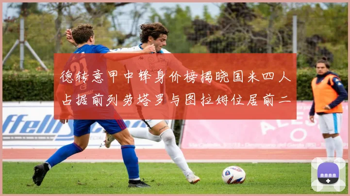 德转意甲中锋身价榜揭晓国米四人占据前列劳塔罗与图拉姆位居前二