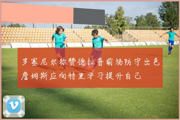 罗塞尼尔称赞德拉普前场防守出色詹姆斯应向特里学习提升自己