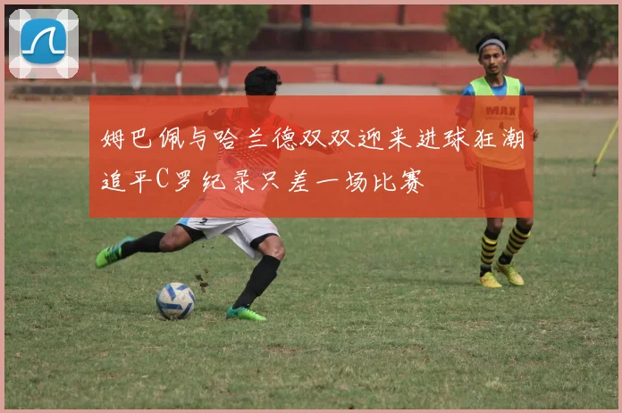 姆巴佩与哈兰德双双迎来进球狂潮追平C罗纪录只差一场比赛