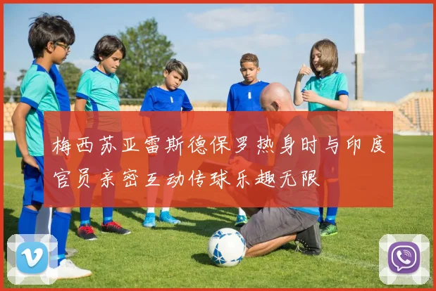 梅西苏亚雷斯德保罗热身时与印度官员亲密互动传球乐趣无限