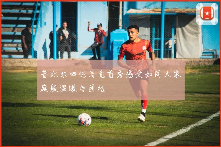 普比尔回忆马竞首秀感受如同大家庭般温暖与团结