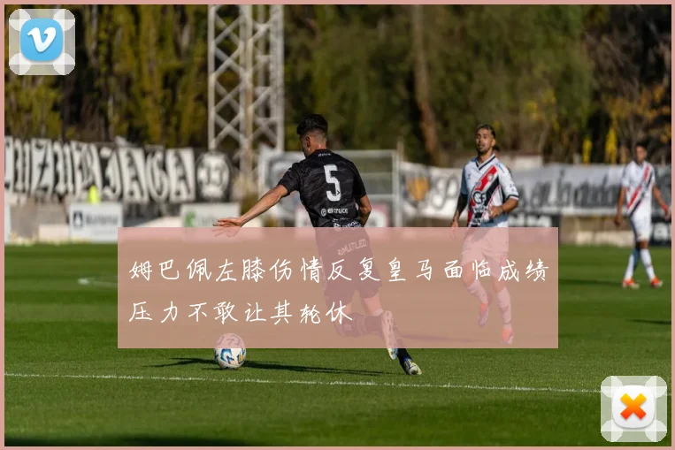 姆巴佩左膝伤情反复皇马面临成绩压力不敢让其轮休