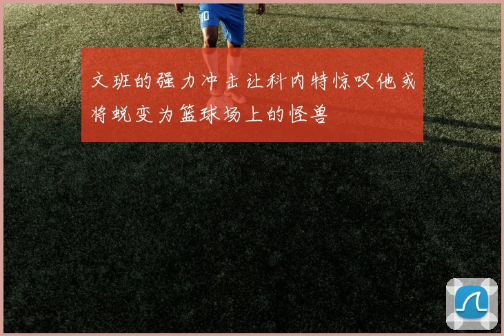 文班的强力冲击让科内特惊叹他或将蜕变为篮球场上的怪兽
