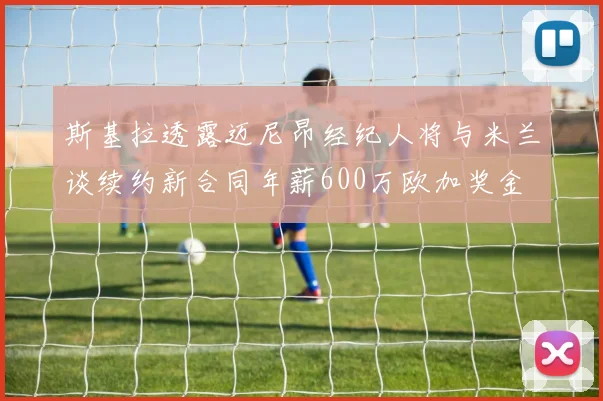 斯基拉透露迈尼昂经纪人将与米兰谈续约新合同年薪600万欧加奖金