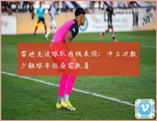 雷迪克谈球队内线表现：冲击次数少触球率低亟需改善