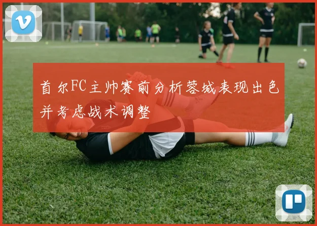 首尔FC主帅赛前分析蓉城表现出色并考虑战术调整