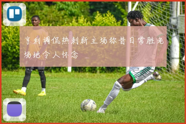 亨利调侃热刺新主场称昔日常胜老场地令人怀念