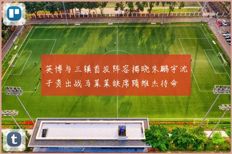 英博与三镇首发阵容揭晓朱鹏宇沈子贵出战马莱莱缺席隋维杰待命