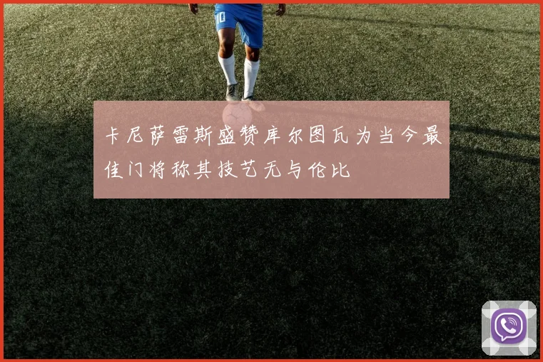 卡尼萨雷斯盛赞库尔图瓦为当今最佳门将称其技艺无与伦比