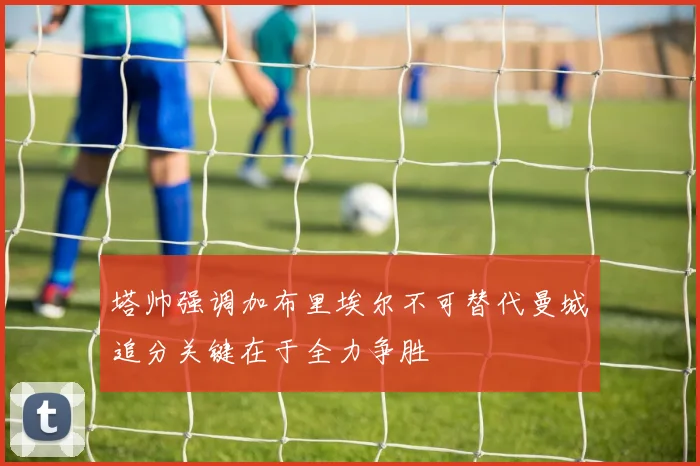 塔帅强调加布里埃尔不可替代曼城追分关键在于全力争胜