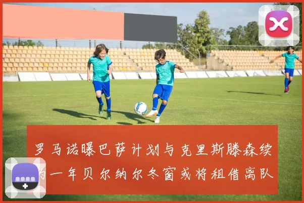 罗马诺曝巴萨计划与克里斯滕森续约一年贝尔纳尔冬窗或将租借离队