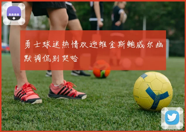 勇士球迷热情欢迎维金斯鲍威尔幽默调侃别哭哈