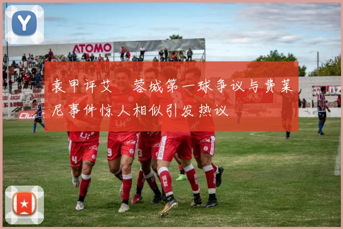 袁甲评艾堃蓉城第一球争议与费莱尼事件惊人相似引发热议