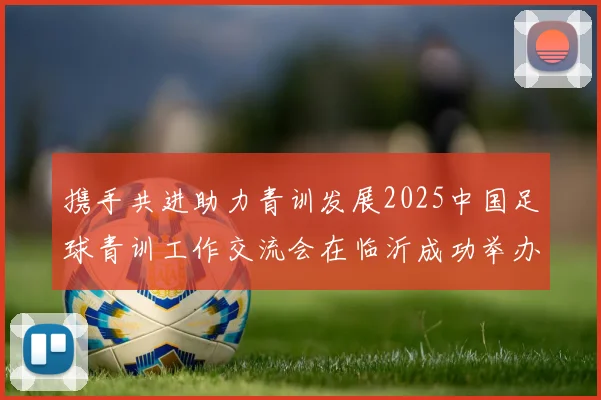 携手共进助力青训发展2025中国足球青训工作交流会在临沂成功举办