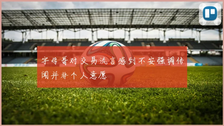 字母哥对交易流言感到不安强调传闻并非个人意愿